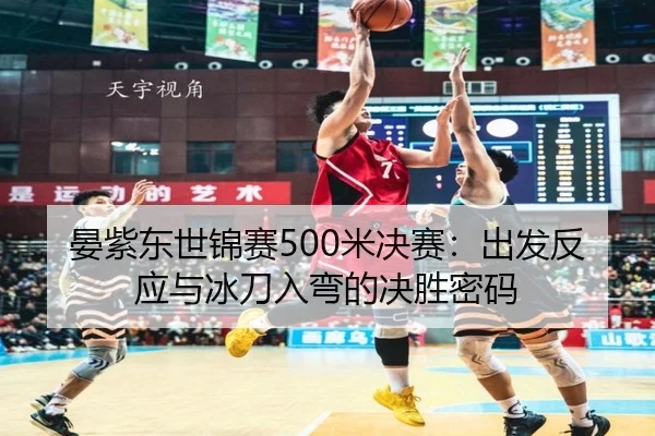 晏紫东世锦赛500米决赛：出发反应与冰刀入弯的决胜密码