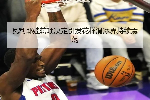 瓦利耶娃转项决定引发花样滑冰界持续震荡